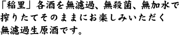 「稲里」各酒を無濾過、無殺菌、無加水で搾りたてそのままにお楽しみいただく 無濾過生原酒です。